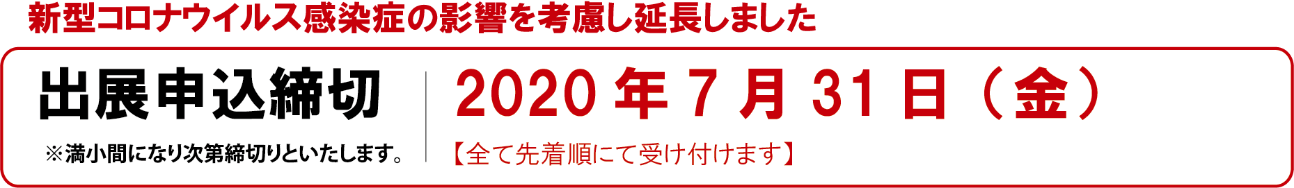 出展申込締切 ※満小間になり次第締切りといたします。 第1次：2020年5月22日（金）【主催会員優先】 第2次：2020年6月22日（月）